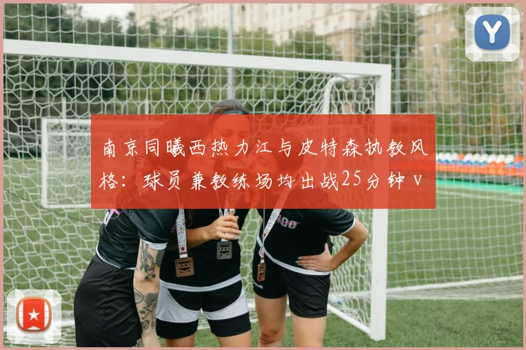 南京同曦西热力江与皮特森执教风格：球员兼教练场均出战25分钟 vs 专职教练体系化训练强度