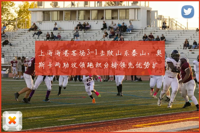 上海海港客场3-1击败山东泰山，奥斯卡两助攻领跑积分榜领先优势扩大至8分