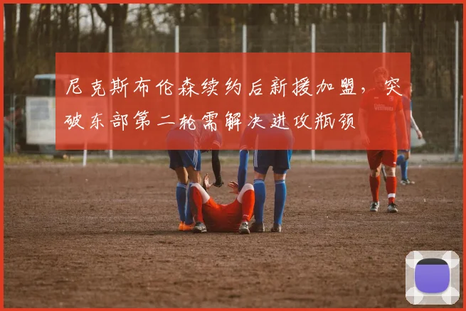 尼克斯布伦森续约后新援加盟，突破东部第二轮需解决进攻瓶颈