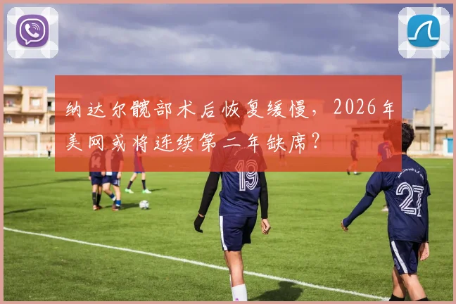 纳达尔髋部术后恢复缓慢，2026年美网或将连续第二年缺席？